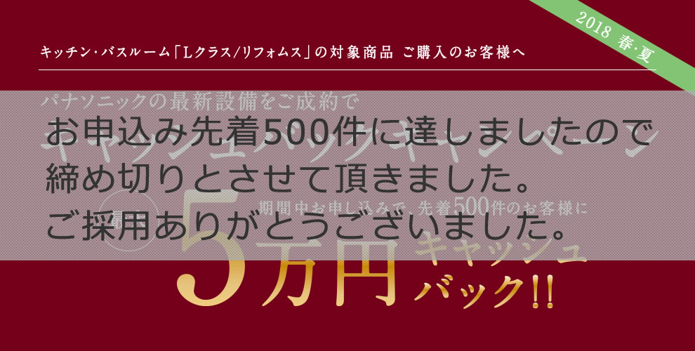【2018 春・夏】キッチン・バスルーム「Lクラス/リフォムス」の対象商品 ご購入のお客様へ パナソニックの最新設備をご成約でキャッシュバックキャンペーン 期間中お申し込みで、先着500件のお客様に最大5万円キャッシュバック!!