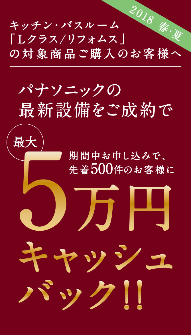 【2018 春・夏】キッチン・バスルーム「Lクラス/リフォムス」の対象商品 ご購入のお客様へ パナソニックの最新設備をご成約でキャッシュバックキャンペーン 期間中お申し込みで、先着500件のお客様に最大5万円キャッシュバック!!