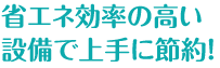 省エネ効率の高い設備で上手に節約！