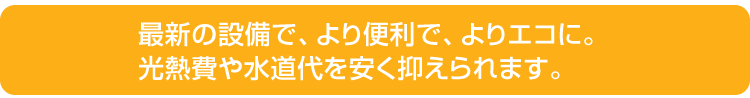 最新の設備で、より便利で、よりエコに。光熱費や水道代を安く抑えられます。