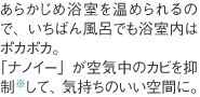 あらかじめ浴室を温められるので、いちばん風呂でも浴室内はポカポカ。「ナノイー」が空気中のカビを抑制※して、気持ちのいい空間に。