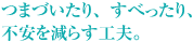 つまづいたり、すべったり、不安を減らす工夫。