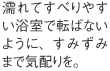 濡れてすべりやすい浴室で転ばないように、すみずみまで気配りを。