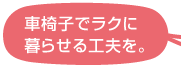 車椅子でラクに暮らせる工夫を。