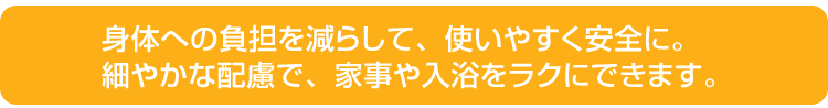 身体への負担を減らして、使いやすく安全に。細やかな配慮で、家事や入浴をラクにできます。