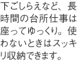 下ごしらえなど、長時間の台所仕事は座ってゆっくり。使わないときはスッキリ収納できます。