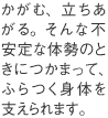 かがむ、立ちあがる。そんな不安定な体勢のときにつかまって、ふらつく身体を支えられます。